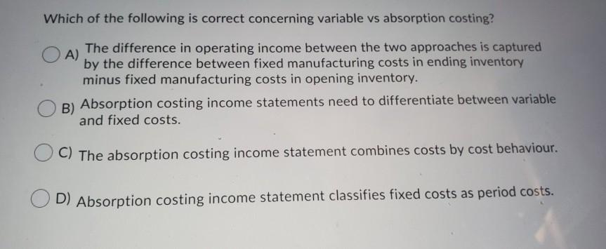 Which of the following is correct concerning variable vs absorption costing? A) The difference in operating income between th