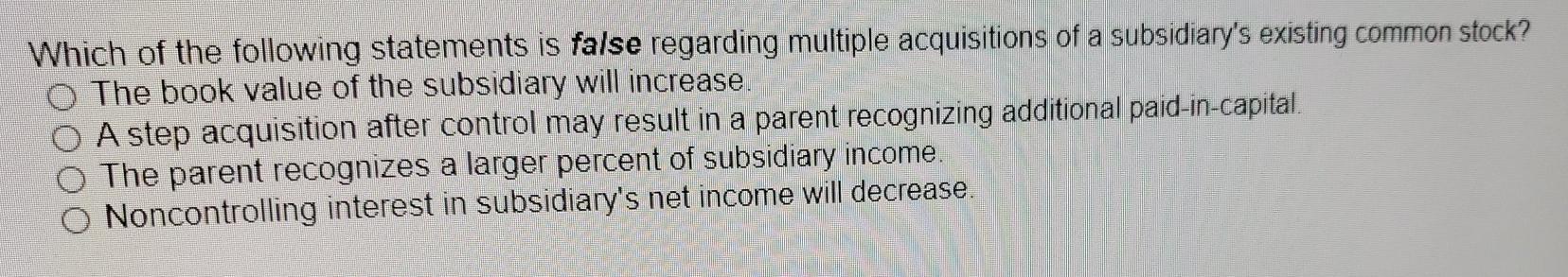 Which of the following statements is false regarding multiple acquisitions of a subsidiarys existing common stock?The book