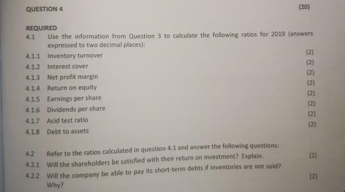 QUESTION 4 (20) REQUIRED 4.1 Use the information from Question 3 to calculate the following ratios for 2019 (answers expresse