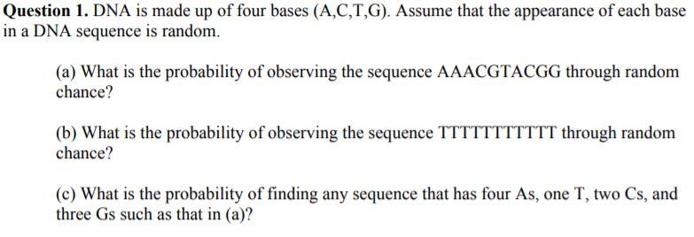 Question 1. DNA is made up of four bases (A,C,T,G). Assume that the appearance of each base in a DNA sequence is random. (a) What is the probability of observing the sequence AAACGTACGG through randonm chance? (b) What is the probability of observing the sequence TTTTTTTTTTT through random chance? (c) What is the probability of finding any sequence that has four As, one T, two Cs, and three Gs such as that in (a)?