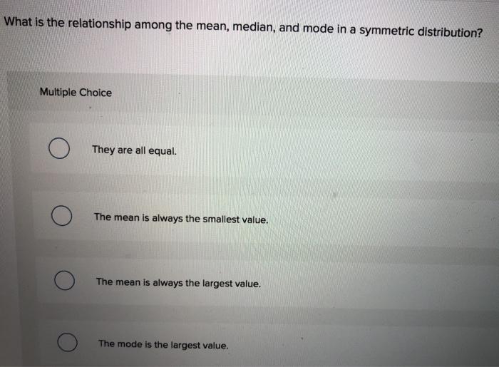 What is the relationship among the mean, median, and mode in a symmetric distribution? Multiple Choice They are all equal. Th