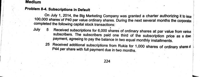 Medium Problem 8-4. Subscriptions in Default On July 1, 2014, the Big Marketing Company was granted a charter authorizing it to issue 100,000 shares of P40 par value ordinary shares. During the next several months the corporation completed the following capital stock transactions: July 5 Received subscriptions for 6,000 shares of ordinary shares at par value from various subscribers. The subscribers paid one third of the subscription price as a down payment, agreeing to pay the balance in two equal monthly installments. 25 Received additional subscriptions from Rukia for 1,000 shares of ordinary sharesa P44 per share with full payment due in two months. 224