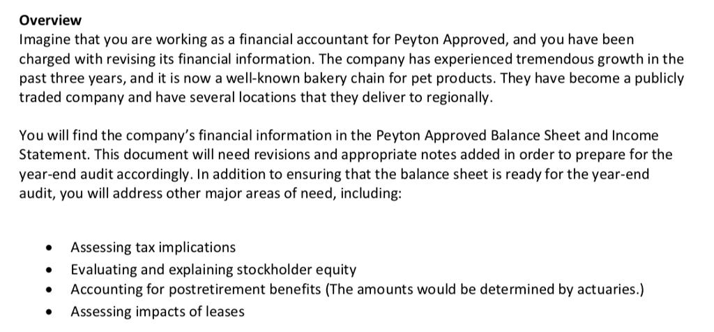 Overvievw Imagine that you are working as a financial accountant for Peyton Approved, and you have been charged with revising its financial information. The company has experienced tremendous growth in the past three years, and it is now a well-known bakery chain for pet products. They have become a publicly traded company and have several locations that they deliver to regionally. You wil find the companys financial information in the Peyton Approved Balance Sheet and Income Statement. This document will need revisions and appropriate notes added in order to prepare for the year-end audit accordingly. In addition to ensuring that the balance sheet is ready for the year-end audit, you will address other major areas of need, including: Assessing tax implications Evaluating and explaining stockholder equity Accounting for postretirement benefits (The amounts would be determined by actuaries.) Assessing impacts of leases *