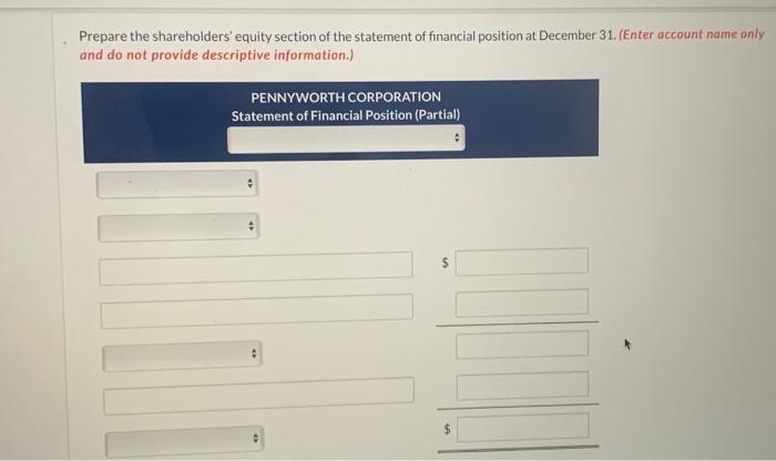 Prepare the shareholders equity section of the statement of financial position at December 31. (Enter account name only and