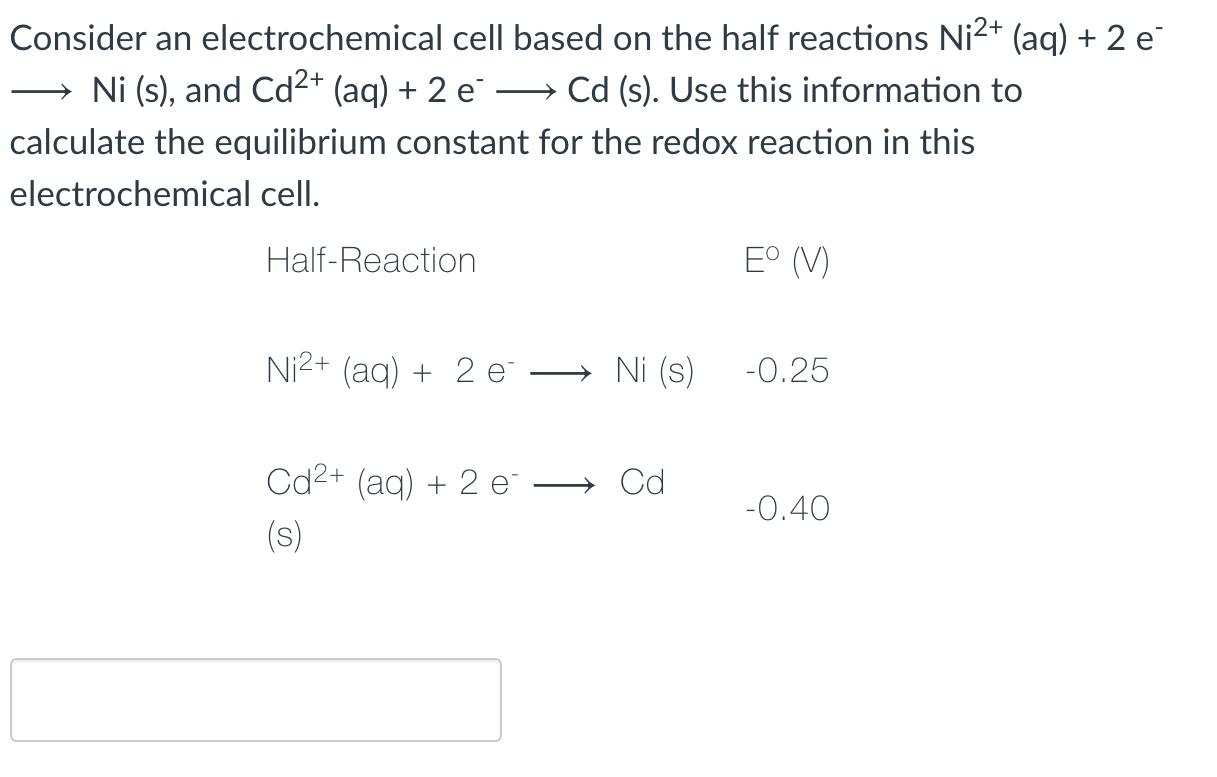 Consider an electrochemical cell based on the half reactions Ni2+ (aq) + 2 e Ni (s), and Cd2+ (aq) + 2 e Cd (s). Use this inf