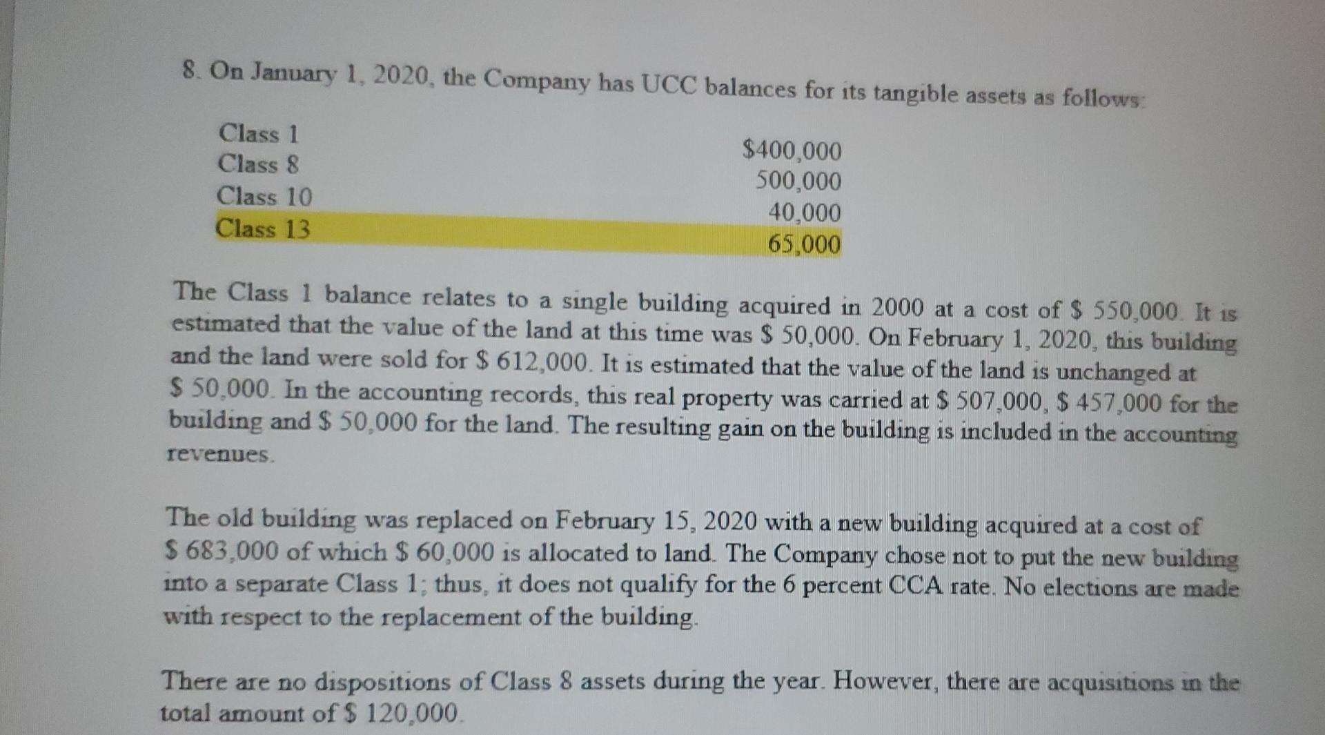 8. On January 1, 2020, the Company has UCC balances for its tangible assets as follows: Class 1 Class 8 Class 10 Class 13 $40