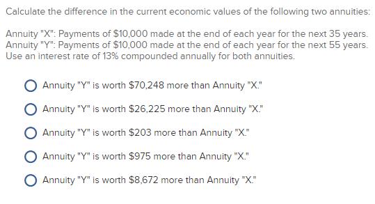 Calculate the difference in the current economic values of the following two annuities:Annuity X: Payments of $10,000 made