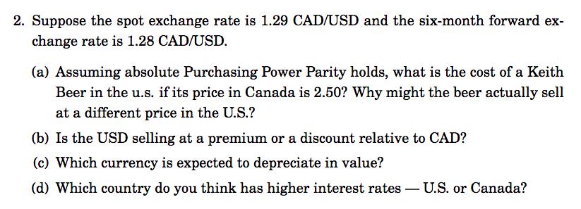 2. Suppose the spot exchange rate is 1.29 CAD/USD and the six-month forward exchange rate is 1.28 CAD/USD.(a) Assuming abso