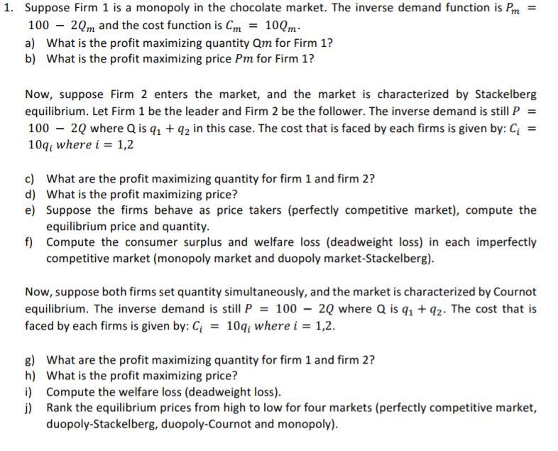 1. Suppose Firm 1 is a monopoly in the chocolate market. The inverse demand function is Pm - 100 - 20m and the cost function is Cm100m a) What is the profit maximizing quantity Qm for Firm 1? b) What is the profit maximizing price Pm for Firm 1? Now, suppose Firm 2 enters the market, and the market is characterized by Stackelberg equilibrium. Let Firm 1 be the leader and Firm 2 be the follower. The inverse demand is still P = 100-20 where Q is q1 + q2 in this case. The cost that is faced by each firms is given by: Ci 1041 where i = 1,2 c) What are the profit maximizing quantity for firm 1 and firm 2? d) What is the profit maximizing price? e) Suppose the firms behave as price takers (perfectly competitive market), compute the equilibrium price and quantity f) Compute the consumer surplus and welfare loss (deadweight loss) in each imperfectly competitive market (monopoly market and duopoly market-Stackelberg) Now, suppose both firms set quantity simultaneously, and the market is characterized by Cournot equilibrium. The inverse demand is still P-100-20 where Q is q1 +q2. The cost that is faced by each firms is given by: Ci = 1041 where i = 1,2. What are the profit maximizing quantity for firm 1 and firm 2? What is the profit maximizing price? Compute the welfare loss (deadweight loss). Rank the equilibrium prices from high to low for four markets (perfectly competitive market, duopoly-Stackelberg, duopoly-Cournot and monopoly). g) h) i) j)