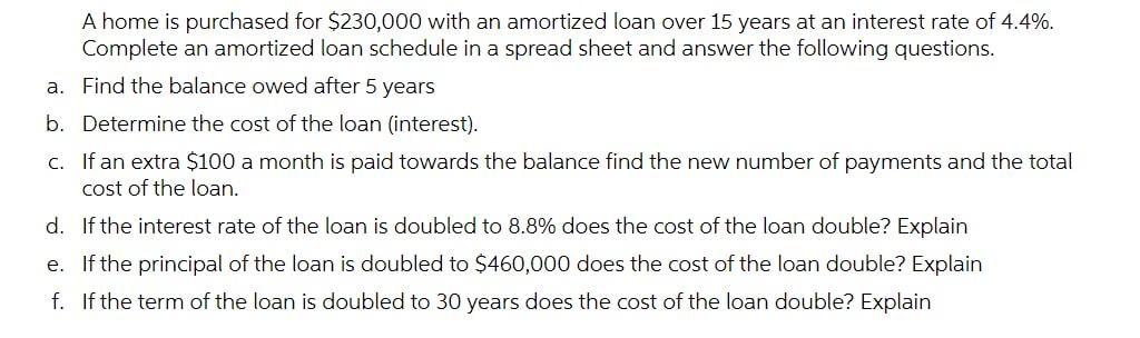 A home is purchased for $230,000 with an amortized loan over 15 years at an interest rate of 4.4%.Complete an amortized loan schedule in a spread sheet and answer the following questions.a. Find the balance owed after 5 yearsb. Determine the cost of the loan (interest).c. If an extra $100 a month is paid towards the balance find the new number of payments and the totalcost of the loan.d. If the interest rate of the loan is doubled to 8.8% does the cost of the loan double? Explaine. If the principal of the loan is doubled to $460,000 does the cost of the loan double? Explainf. If the term of the loan is doubled to 30 years does the cost of the loan double? Explain