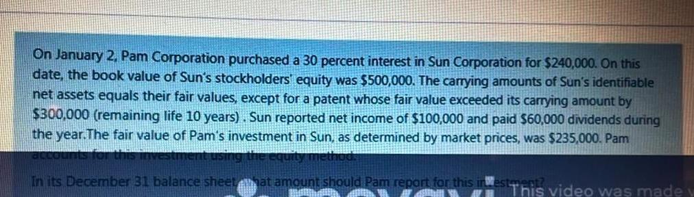 On January 2, Pam Corporation purchased a 30 percent interest in Sun Corporation for $240,000. On thisdate the book value of