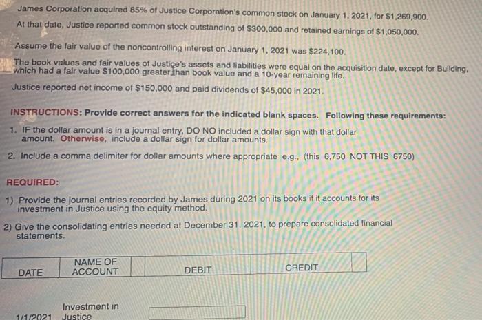 James Corporation acquired 85% of Justice Corporations common stock on January 1, 2021, for $1.269,900.At that date, Justic