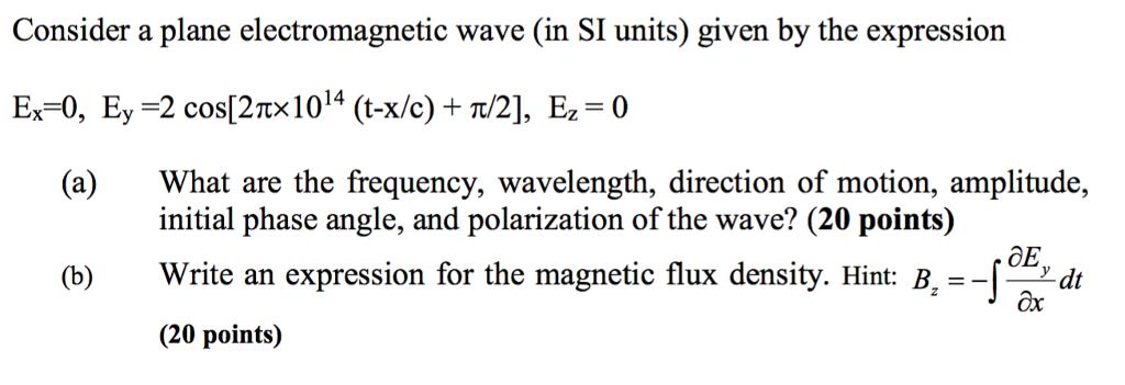 Consider a plane electromagnetic wave (in SI units) given by the expression Ex-0, E,-2 cos(2π× 1014 (t-x/c) + π/2], Ez = 0 (a) What are the frequency, wavelength, direction of motion, amplitude, initial phase angle, and polarization of the wave? (20 points) Write an expression for the magnetic flux density. Hint: B. = (20 points) (b) ox