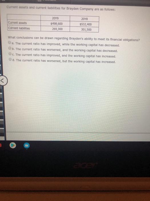 Current assets and current liabilities for Brayden Company are as follows: 20Y9 20Y8 $532,400 301,500 Current assets Carrent labitils$198 60 What conclusions can be drawn regarding Braydens ability to meet its financial obligations? Oa. The current ratio has improved, while the working capital has decreased. Ob. The current ratio has worsened, and the working capital has decreased. c. The current ratio has improved, and the working capital has increased. Od. The current ratio has worsened, but the working capital has Increased. 269,300