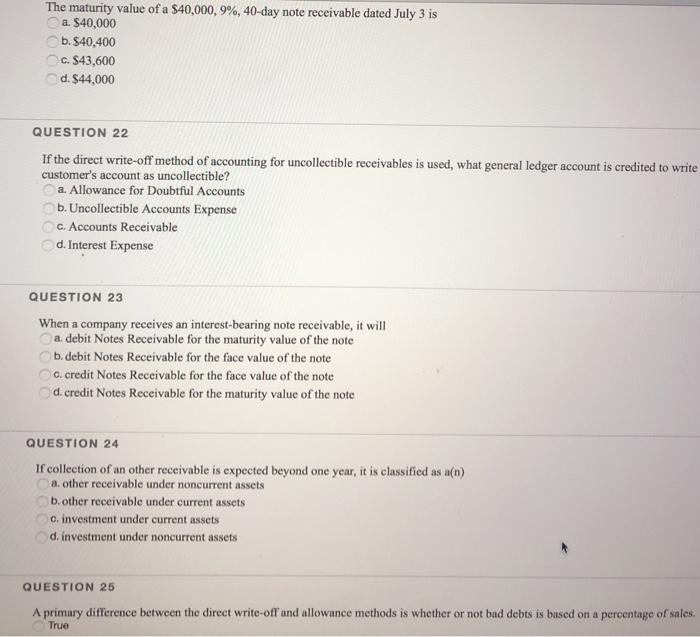 The maturity value of a $40,000, 9%, 40-day note receivable dated July 3 is a. $40,000 b.$40,400 c. $43,600 d.$44,000 QUESTION 22 If the direct write-off method of accounting for uncollectible receivables is used, what general ledger account is credited to write customers account as uncollectible? a. Allowance for Doubtful Accounts b. Uncollectible Accounts Expense ○ c. Accounts Receivable d. Interest Expense QUESTION 23 When a company receives an interest-bearing note receivable, it will a. debit Notes Receivable for the maturity value of the note b. debit Notes Receivable for the face value of the note c. credit Notes Receivable for the face value of the note d.credit Notes Receivable for the maturity value of the note QUESTION 24 If collection of an other receivable is expected beyond one year, it is classified as a(n) a. other receivable under noncurrent assets b. other receivable under current assets C.investment under current assets d.investment under noncurrent assets QUESTION 25 A primary difference between the direct write-off and allowance methods is whether or not bad debts is based on a percentage of sales. True