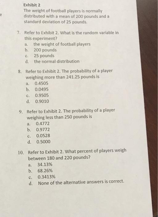 Exhibit 2 The weight of football players is normally distributed with a mean of 200 pounds and a standard deviation of 25 pounds. 7. Refer to Exhibit 2. What is the random variable irn this experiment? a. the weight of football players b. 200 pounds c. 25 pounds d. the normal distribution Refer to Exhibit 2. The probability of a player weighing more than 241.25 pounds is a. 0.4505 b. 0.0495 c. 0.9505 d. 0.9010 8. Refer to Exhibit 2. The probability of a player weighing less than 250 pounds is a. 0.4772 b. 0.9772 c. 0.0528 d. 0.5000 9. Refer to Exhibit 2. What percent of players weigh between 180 and 220 pounds? a. 34.13% 10. 68.26% 0.3413% None of the alternative answers is correct. b. c. d.