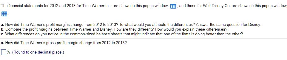 The financial statements for 2012 and 2013 for Time Warner Inc. are shown in this popup window.囲 and those for Walt Disney Co. are shown in this popup w ndo a. How did Time Warners profit margins change from 2012 to 2013? To what would you attribute the differences? Answer the same question for Disney b. Compare the profit margins between Time Warner and Disney. How are they different? How would you explain these differences? c. What differences do you notice in the common-sized balance sheets that might indicate that one of the firms is doing better than the other? a. How did Time Warners gross profit margin change from 2012 to 2013? % (Round to one decimal place.)