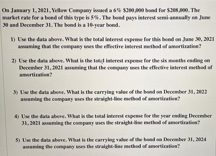a On January 1, 2021, Yellow Company issued a 6% $200,000 bond for $208,000. The market rate for a bond of this type is 5%. T