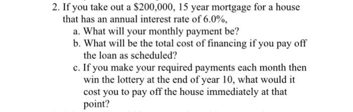 2. If you take out a $200,000, 15 year mortgage for a house that has an annual interest rate of 6.0%, a. What will your monthly payment be? b. What will be the total cost of financing if you pay off the loan as scheduled? c. If you make your required payments each month then win the lottery at the end of year 10, what would it cost you to pay off the house immediately at that point?