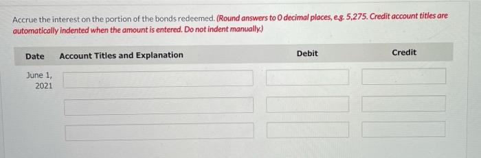 Accrue the interest on the portion of the bonds redeemed. (Round answers to decimal places, eg,5,275. Credit account titles a