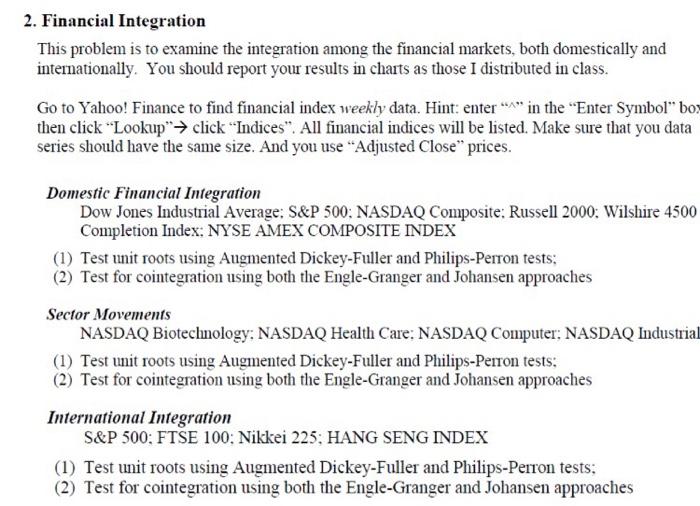 2. Financial Integration This problem is to examine the integration among the financial markets, both domestically and intemationally. You should report your results in charts as those I distributed in class Go to Yahoo! Finance to find financial index weekly data. Hint: enterin the Enter Symbol box then click .Lookup→ click Indices. All financial indices will be listed. Make sure that you data series should have the same size. And you use Adjusted Close prices. Domestic Financial Integration Dow Jones Industrial Average: S&P 500: NASDAQ Composite: Russell 2000: Wilshire 4500 Completion Index; NYSE AMEX COMPOSITE INDEX (1) Test unit roots using Augmented Dickey-Fuller and Philips-Perron tests (2) Test for cointegration using both the Engle-Granger and Johansen approaches Sector Movements NASDAQ Biotecnology: NASDAQ Health Care: NASDAQ Computer: NASDAQ Industrial (1) Test unt roots using Augmented Dickey-Fuller and Philips-Perron tests: (2) Test for cointegration using both the Engle-Granger and Johansen approaches International Integration S&P 500: FTSE 100; Nikkei 225; HANG SENG INDEX (1) Test unit roots using Augmented Dickey-Fuller and Philips-Perron tests (2) Test for cointegration using both the Engle-Granger and Johansen approaches