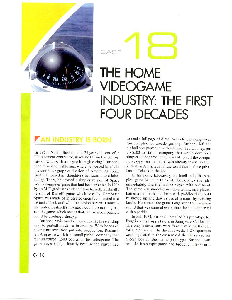 CASE THE HOME 240 INDUSTRY THE FIRST FOUR DECADES AN INDUSTRY IS BORN to read a full page of directions before playing way too complex for arcade gaming. Bushnell left the pinball company and with a friend, Ted Dabney, put In 1968. Nolan Bushell, the 24-year-old son of a up S500 to start a company that would develop a simpler videogame. They wanted to call the compa Utah cement contractor, graduated from the Univer sity of Utah with a degree in engineering. Bushnell ny Syzygy, but the name was already taken, so they then moved to California, where he worked briefly in Sc ed on Atari. a Japanese word that is the equiva the computer graphics division of Ampex. At home ent of check in the go Bushnell turned his daughters bedroom into a labo In his home laboratory, Bushnell built the sim ratory. There, he created a simpler version of Space plest game he could think of. People knew the rule War, a computer game that had been invented in 1962 immediately, and it could be played with one hand by an MIT graduate student, Steve Russell. Bushnells The game was modeled on table tennis. and players version of Russells game, which he called Computer batted a ball back and forth with paddles that could Space, was made of integrated circuits connected to a be moved up and down sides of a court by twisting 19-inch, black-and-white television screen. Unlike a knobs. He named the game Pong after the sonarlike computer, Bushnells invention could do nothing but sound that was emitted every time the ball connected run the game, which meant that, unlike a computer, it with a paddle. could be produced cheaply In Fall 1972, Bushnell installed his prototype for Bushnell envisioned videogames like his standing Pong in Andy Capps tavern in Sunnyvale, California next to pinball machines in arcades. With hopes of The only instructions were avoid missing the ball having his invention put into production. Bushnell for a high score. In the first week, 200 quarters left Ampex to work for a small pinball company that were deposited in the casserole dish that served for manufactured 1,500 copies of his videogame. The a coin box in Bushnells prototype. Bushnell was game never sold, primarily because the player had ecstatic: his simple game had brought in $300 in a C-118