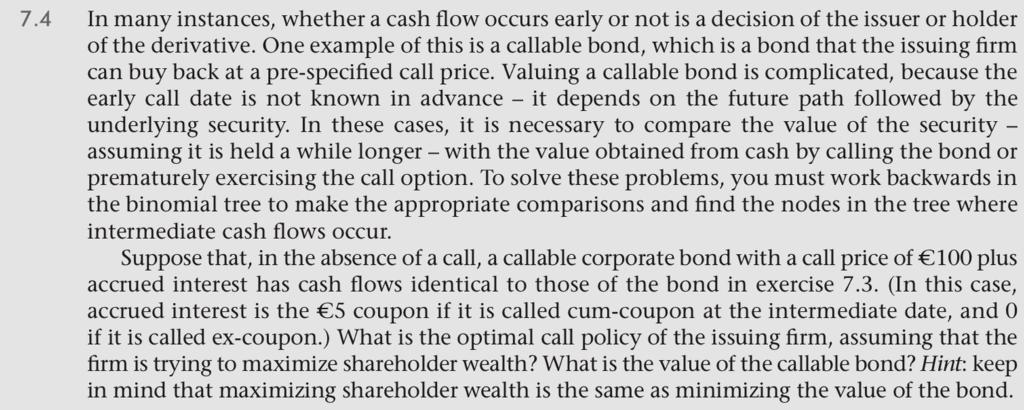 7.4In many instances, whether a cash flow occurs early or not is a decision of the issuer or holderof the derivative. One example of this is a callable bond, which is a bond that the issuing firmcan buy back at a pre-specified call price. Valuing a callable bond is complicated, because theearly call date is not known in advance - it depends on the future path followed by theunderlying security. In these cases, it is necessary to compare the value of the securityassuming it is held a while longer - with the value obtained from cash by calling the bond orprematurely exercising the call option. To solve these problems, you must work backwards inthe binomial tree to make the appropriate comparisons and find the nodes in the tree whereintermediate cash flows occur.Suppose that, in the absence of a call, a callable corporate bond with a call price ofaccrued interest has cash flows identical to those of the bond in exercise 7.3. (In this case,accrued interest is the 5 coupon if it is called cum-coupon at the intermediate date, and 0if it is called ex-coupon.) What is the optimal call policy of the issuing firm, assuming that thefirm is trying to maximize shareholder wealth? What is the value of the callable bond? Hint: keepin mind that maximizing shareholder wealth is the same as minimizing the value of the bond.