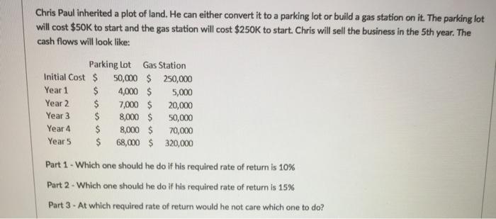 Chris Paul inherited a plot of land. He can either convert itto a parking lot or build a gas station on it. The parking lot will cost $50K to start and the gas station will cost $250K to start Chris will sell the business in the 5th year The cash flows will look like: Parking Lot Gas Station Initial cost 50,000 250,000 Year 1 4,000 5,000 Year 2 7,000 20,000 Year 3 8,000 50,000 Year 4 8,000 70,000 Year 5 68,000 320,000 Part 1-Which one should he do if his required rate of return is 10% Part 2 Which one should he do if his required rate of return is 15% Part 3 At which required rate of return would he not care which one to do?