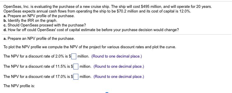 OpenSeas, Inc. is evaluating the purchase of a new cruise ship. The ship will cost $495 million, and will operate for 20 years. OpenSeas expects annual cash flows from operating the ship to be $70.2 million and its cost of capital is 12.0%. a. Prepare an NPV profile of the purchase. b. Identify the IRR on the graph. c. Should OpenSeas proceed with the purchase? d. How far off could OpenSeas cost of capital estimate be before your purchase decision would change? a. Prepare an NPV profile of the purchase. To plot the NPV profile we compute the NPV of the project for various discount rates and plot the curve. The NPV for a discount rate of 2.0% is $11 million. (Round to one decimal place.) The NPV for a discount rate of 11.5% is $11 million. (Round to one decimal place.) The NPV for a discount rate of 17.0% is $ million. (Round to one decimal place.) The NPV profile is: