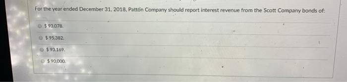 For the year ended December 31, 2018, Patton Company should report interest revenue from the Scott Company bonds of. $ 93,078
