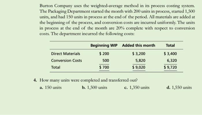 Burton Company uses the weighted-average method in its process costing system. The Packaging Department started the month with 200 units in process, started 1,500 units, and had 150 units in process at the end of the period. All materials are added at the beginning of the process, and conversion costs are incurred uniformly. The units in process at the end of the month are 20% complete with respect to conversion costs. The department incurred the following costs: Direct Materials Conversion Costs Total Beginning WIP 200 500 700 Added this month 3,200 5,820 9,020 Total $3,400 6,320 $9,720 4. How many units were completed and transferred out? a. 150 units b. 1,500 units c. 1,350 units d. 1,550 units