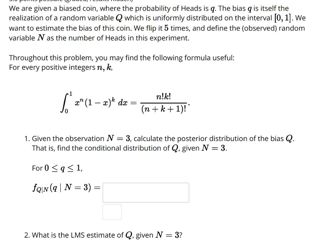 We are given a biased coin, where the probability of Heads is q. The bias q is itself the realization of a random variable Q which is uniformly distributed on the interval [0, 1]. We want to estimate the bias of this coin. We flip it 5 times, and define the (observed) random variable N as the number of Heads in this experiment. Throughout this problem, you may find the following formula useful: For every positive integers n, k, n!k! 1. Given the observation N 3, calculate the posterior distribution of the bias Q That is, find the conditional distribution of Q, given N -3. For 0 1, 2. What is the LMS estimate of Q, given N 3?