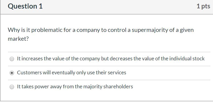Question 1 1 pts Why is it problematic for a company to control a supermajority of a given market? O It increases the value o