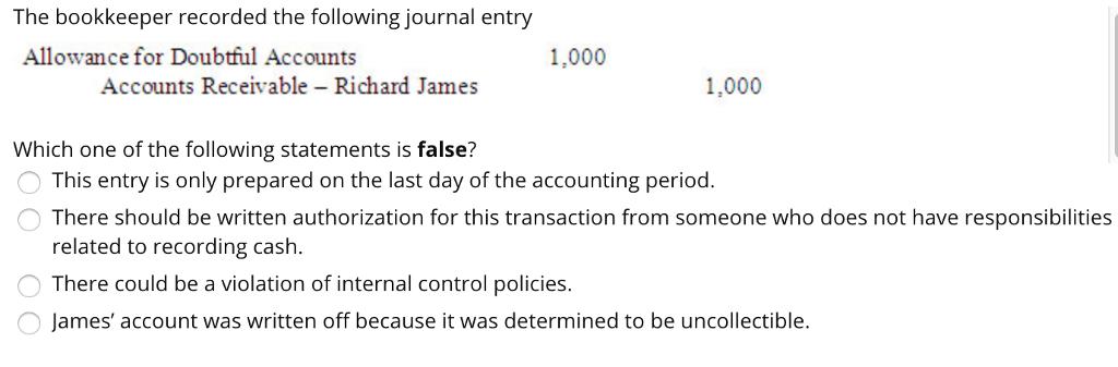 The bookkeeper recorded the following journal entry Allowance for Doubtful Accounts 1,000 Accounts Receivable - Richard James 1,000 Which one of the following statements is false? This entry is only prepared on the last day of the accounting period There should be written authorization for this transaction from someone who does not have responsibilities related to recording cash There could be a violation of internal control policies. James account was written off because it was determined to be uncollectible.