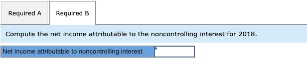 Required A Required B Compute the net income attributable to the noncontrolling interest for 2018. Net income attributable to