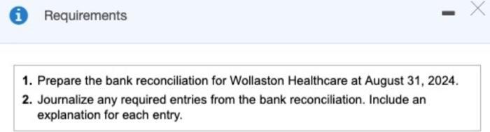 i Requirements X Х 1. Prepare the bank reconciliation for Wollaston Healthcare at August 31, 2024. 2. Journalize any required