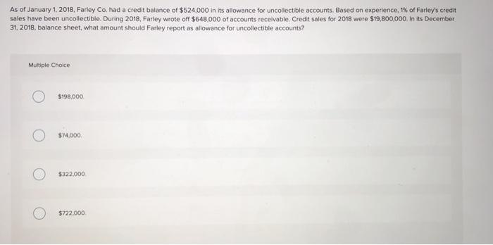 As of January 1, 2018, Farley Co. had a credit balance of $524,000 in its allowance for uncollectible accounts. Based on expe