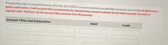 Prepare the entry to record the write off of the $179,000 of accounts deemed uncollectible during the period. (List all debit