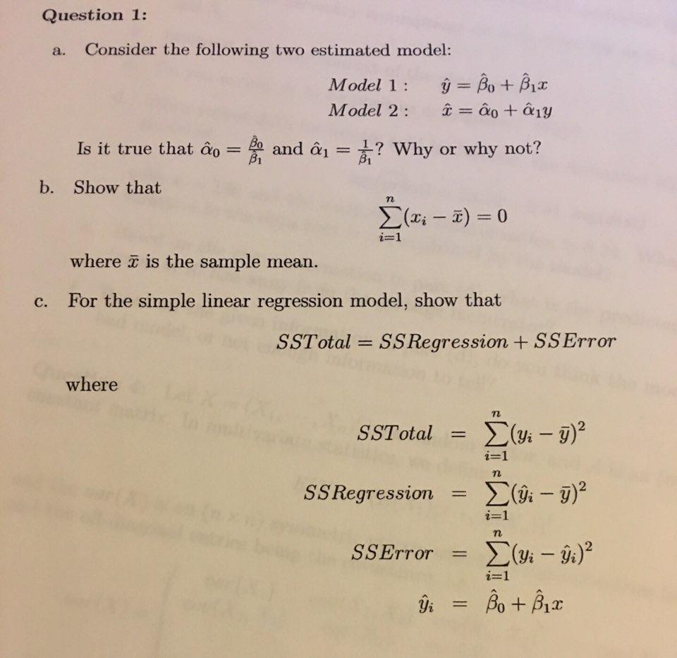 Question 1: a. Consider the following two estimated model: Model 1 Bo Biz Model 2 ao Is it true that and a1 Why or why not? B1 b. Show that where T is the sample mean c. For the simple linear regression model, show that where SSTotal SS Regression yi y i-1 iji)2 ASSETTor iz-1 Bo yi 12