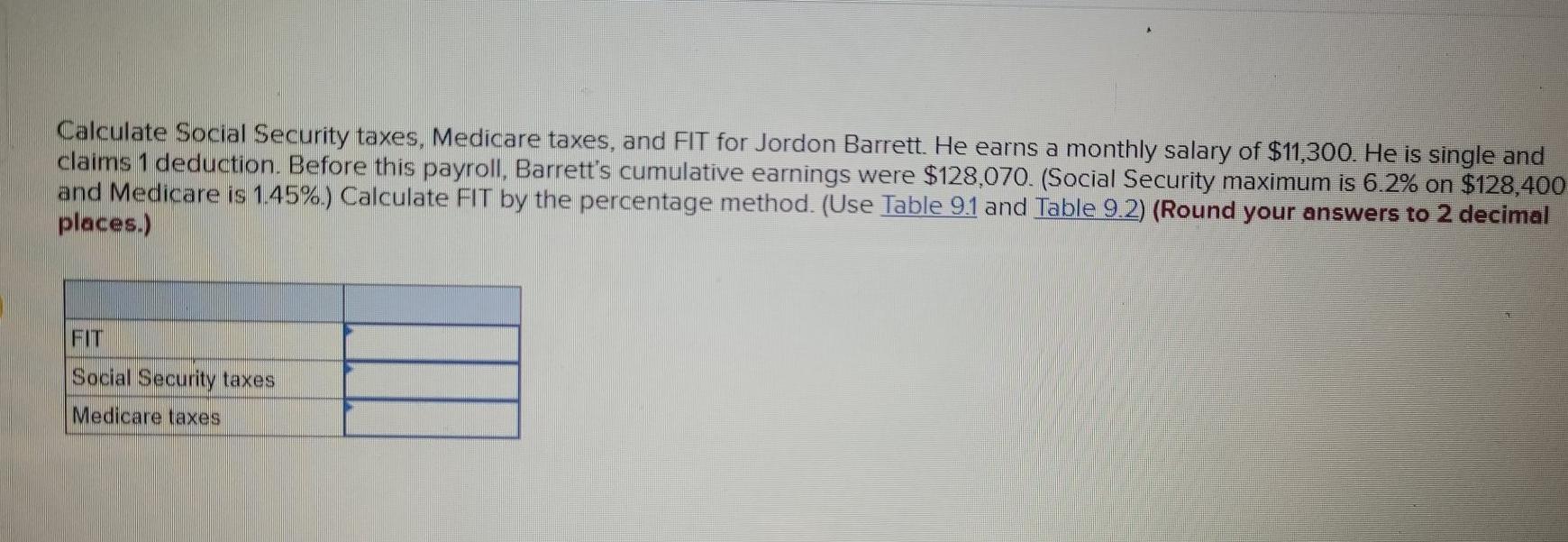 Calculate Social Security taxes, Medicare taxes, and FIT for Jordon Barrett. He earns a monthly salary of $11,300. He is sing