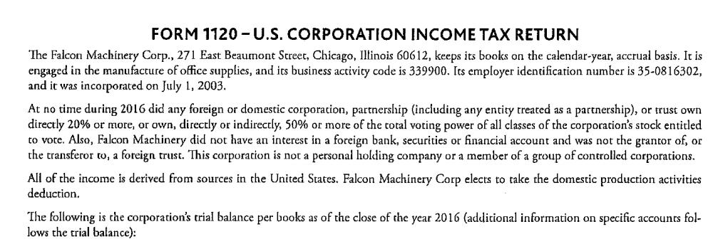 FORM 1120 U.S. CORPORATION INCOME TAX RETURN The Falcon Machinery Corp., 271 East Beaumont Screec, Chicago, Illinois 60612, keeps its books on the calendar year, accrual basis. It is engaged in the manufacture of office supplies, and its business activicy code is 339900. Its employer identification number is 35-0816302, and it was incorporated on July 1, 2003. At no time during 2016 did any foreign or domestic corporacion, partnership (including any entity treated as a partnership), or trust own directly 20% or more, or own, directly or indirectly, 50% or more of the total voting power of all classes of the corporacions stock entitled to vote. Also, Falcon Machinery did not have an interest in a foreign bank, securities or financial account and was not the grantor of, or the transferor tor a foreign trust. This corporacion is not a personal holding company or a member of a group of controlled corporations. All of the income is derived from sources in che United States. Falcon Machinery Corp elects to take the domestic production activities deduction. The following is the corporations trial balance per books as of the close of the year 2016 (additional information on specific accounts fol- lows the trial balance):