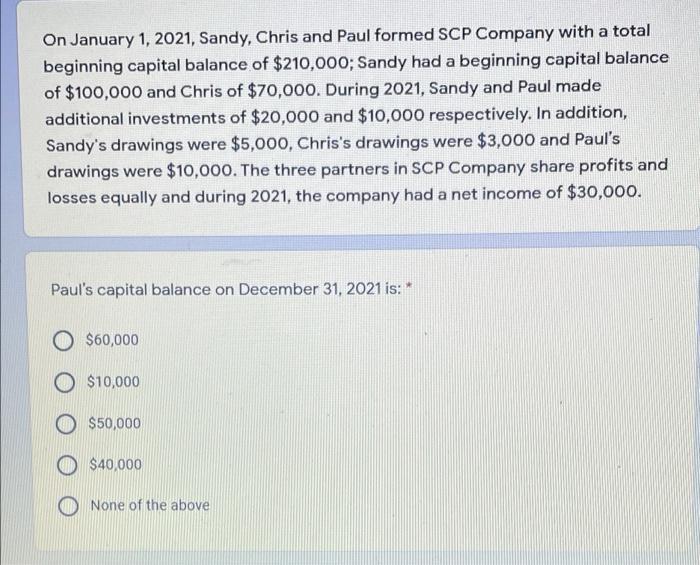 On January 1, 2021, Sandy, Chris and Paul formed SCP Company with a total beginning capital balance of $210,000; Sandy had a