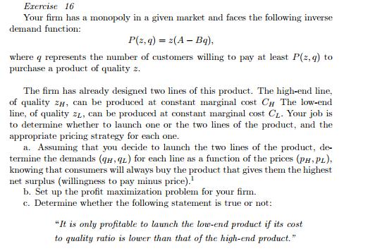 Eacercis 16 e Your firm has a monopoly in a given market and faces the following inverse demand function: P(z, q) 2(A- Bg) where represents the number of customers willing to pay at least P(2, q) to purchase a product of quality 2. The firm has already designed two lines of this product. The high-end line, of quality 2H can be produced at constant marginal cost CH The low-end line, of quality 2L, can be produced at constant marginal cost CL. Your job is to determine whether to launch one or the two lines of the product, and the appropriate pricing strategy for each one. a. Assuming that you decide to launch the two lines of the product, de- termine the demands (qH, AL) for each line as a function of the prices (pH,pL), knowing that consumers will always buy the product that gives them the highest net surplus (willingness to pay minus price).1 b. Set up the profit maximization problem for your firm c. Determine whether the following statement is true or not: It is only profitable to launch the low-end product if its cost to quality ratio is lower than that of the high-end product