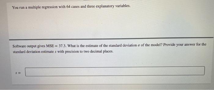 You run a multiple regression with 64 cases and three explanatory variables. Software output gives MSE= 37.3. What is the est