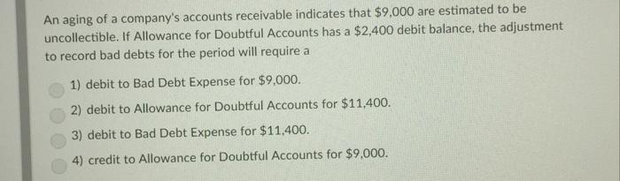 An aging of a companys accounts receivable indicates that $9,000 are estimated to be uncollectible. If Allowance for Doubtful Accounts has a $2.400 debit balance, the adjustment to record bad debts for the period will require a 1) debit to Bad Debt Expense for $9,000. 2) debit to Allowance for Doubtful Accounts for $11,400. 3) debit to Bad Debt Expense for $11,400. 4) credit to Allowance for Doubtful Accounts for $9.000.