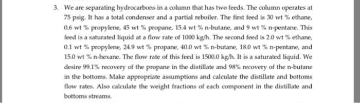 3. We are separating hydrocarbons in a column that has two feeds. The column operates at 75 psig. It has a total condenser and a partial reboiler. The first feed is 30 wt % ethane, 0.6 wt % propylene, 45 wt % propane, 15.4 wt % n-butane, and 9 wt % n-pentane. This feed is a saturated liquid at a flow rate of 1000 kg/h. The second feed is 2.0 wt % ethane, 0.1 wt % propylene, 24.9 wt % propane, 40.0 wt % n-butane, 18.0 wt % n-pentane, and 15.0 wt % n-hexane. The flow rate of this feed is 1500.0 kg/h. It is a saturated liquid. We desire 99.1% recovery of the propane in the distillate and 98% recovery of the n-butane in the bottoms. Make appropriate assumptions and calculate the distillate and bottoms flow rates. Also calculate the weight fractions of each component in the distillate and bottoms streams.