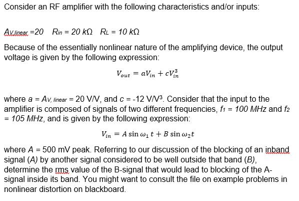 Consider an RF amplifier with the following characteristics and/or inputs: Avinear,-20 Rin = 20 kΩ RL = 10 kΩ Because of the essentially nonlinear nature of the amplifying device, the output voltage is given by the following expression: where a = AV, linear = 20 V/V, and c--12 VN3. Consider that the input to the amplifier is composed of signals of two different frequencies, f1 = 100 MHz and = 105 MHz, and is given by the following expression: Vin = A sin apt + B sin apt where A 500 mV peak. Referring to our discussion of the blocking of an inband signal (A) by another signal considered to be well outside that band (B), determine the rms value of the B-signal that would lead to blocking of the A signal inside its band. You might want to consult the file on example problems in nonlinear distortion on blackboard