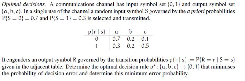 Optimal decisions. A communications channel has input symbol set 0,1 and output symbol set (a, b, c). In a single use of the channel a random input symbol S governed by the a priori probabilities PS 00.7 and PS0.3 is selected and transmitted. p(rIs) | a b c 0.7 0.2 0.1 1 0.3 0.2 0.5 It engenders an output symbol R governed by the transition probabilities p(r s): PR rS s) given in the adjacent table. Determine the optimal decision rule : {a, b, c} {0, 1} that minimises the probability of decision error and determine this minimum error probability.