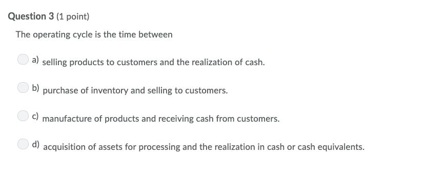 Question 3 (1 point)The operating cycle is the time betweena) selling products to customers and the realization of cash.b)