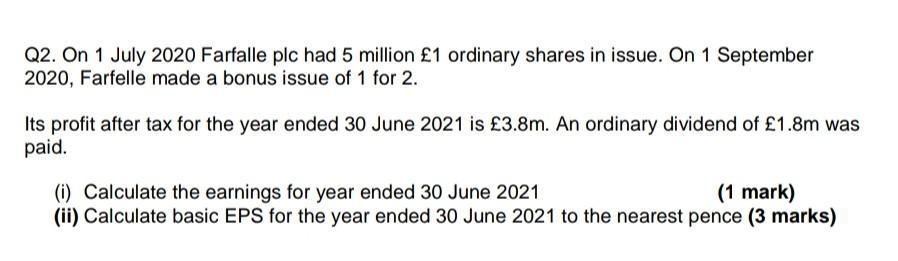 Q2. On 1 July 2020 Farfalle plc had 5 million £1 ordinary shares in issue. On 1 September 2020, Farfelle made a bonus issue o